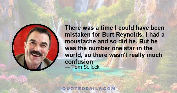 There was a time I could have been mistaken for Burt Reynolds. I had a moustache and so did he. But he was the number one star in the world, so there wasn't really much confusion