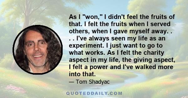 As I won, I didn't feel the fruits of that. I felt the fruits when I served others, when I gave myself away. . . . I've always seen my life as an experiment. I just want to go to what works. As I felt the charity aspect 