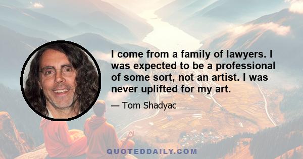 I come from a family of lawyers. I was expected to be a professional of some sort, not an artist. I was never uplifted for my art.