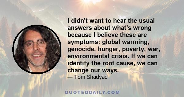 I didn't want to hear the usual answers about what's wrong because I believe these are symptoms: global warming, genocide, hunger, poverty, war, environmental crisis. If we can identify the root cause, we can change our 