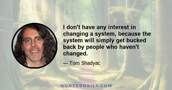 I don't have any interest in changing a system, because the system will simply get bucked back by people who haven't changed.