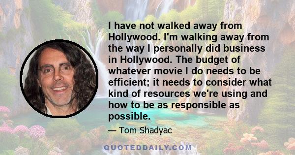 I have not walked away from Hollywood. I'm walking away from the way I personally did business in Hollywood. The budget of whatever movie I do needs to be efficient; it needs to consider what kind of resources we're