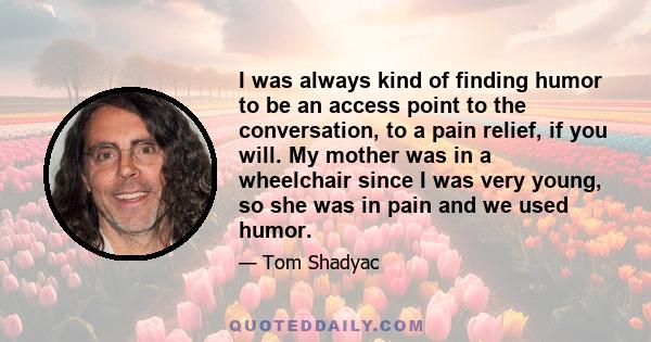 I was always kind of finding humor to be an access point to the conversation, to a pain relief, if you will. My mother was in a wheelchair since I was very young, so she was in pain and we used humor.