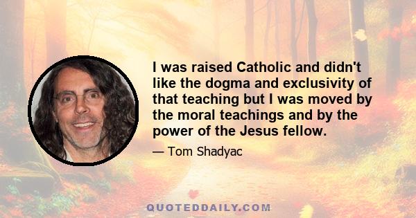 I was raised Catholic and didn't like the dogma and exclusivity of that teaching but I was moved by the moral teachings and by the power of the Jesus fellow.