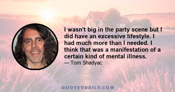 I wasn't big in the party scene but I did have an excessive lifestyle. I had much more than I needed. I think that was a manifestation of a certain kind of mental illness.