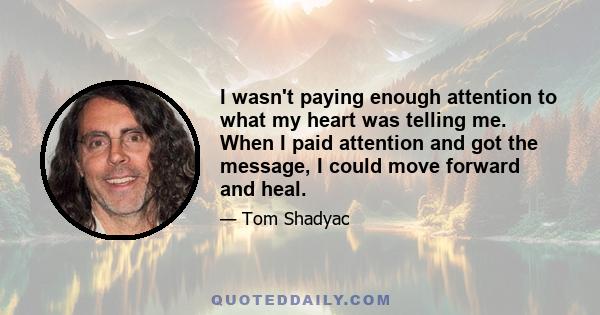 I wasn't paying enough attention to what my heart was telling me. When I paid attention and got the message, I could move forward and heal.