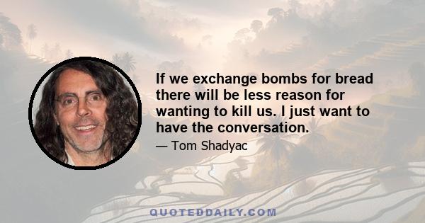 If we exchange bombs for bread there will be less reason for wanting to kill us. I just want to have the conversation.