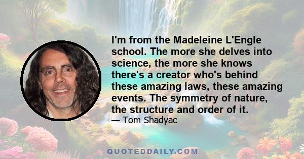 I'm from the Madeleine L'Engle school. The more she delves into science, the more she knows there's a creator who's behind these amazing laws, these amazing events. The symmetry of nature, the structure and order of it.