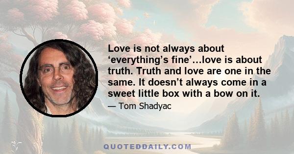 Love is not always about ‘everything’s fine’…love is about truth. Truth and love are one in the same. It doesn’t always come in a sweet little box with a bow on it.