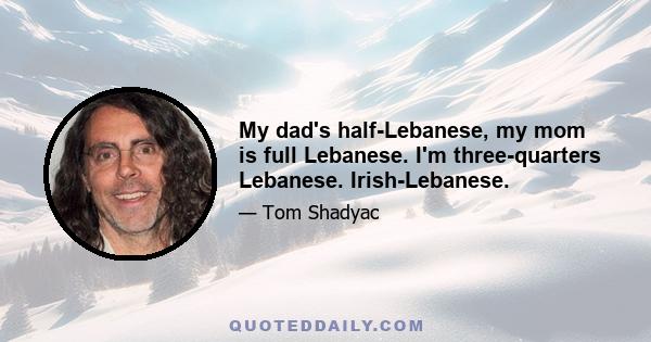 My dad's half-Lebanese, my mom is full Lebanese. I'm three-quarters Lebanese. Irish-Lebanese.