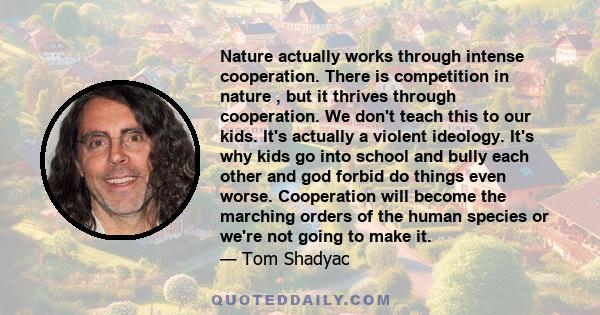 Nature actually works through intense cooperation. There is competition in nature , but it thrives through cooperation. We don't teach this to our kids. It's actually a violent ideology. It's why kids go into school and 