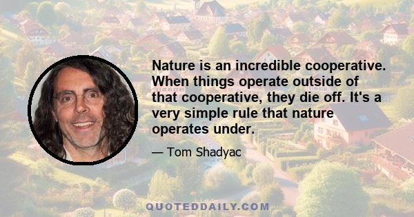 Nature is an incredible cooperative. When things operate outside of that cooperative, they die off. It's a very simple rule that nature operates under.