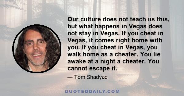 Our culture does not teach us this, but what happens in Vegas does not stay in Vegas. If you cheat in Vegas, it comes right home with you. If you cheat in Vegas, you walk home as a cheater. You lie awake at a night a