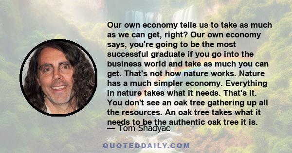 Our own economy tells us to take as much as we can get, right? Our own economy says, you're going to be the most successful graduate if you go into the business world and take as much you can get. That's not how nature