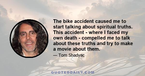 The bike accident caused me to start talking about spiritual truths. This accident - where I faced my own death - compelled me to talk about these truths and try to make a movie about them.