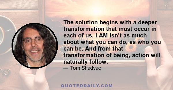 The solution begins with a deeper transformation that must occur in each of us. I AM isn’t as much about what you can do, as who you can be. And from that transformation of being, action will naturally follow.