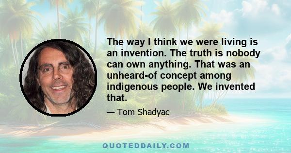 The way I think we were living is an invention. The truth is nobody can own anything. That was an unheard-of concept among indigenous people. We invented that.