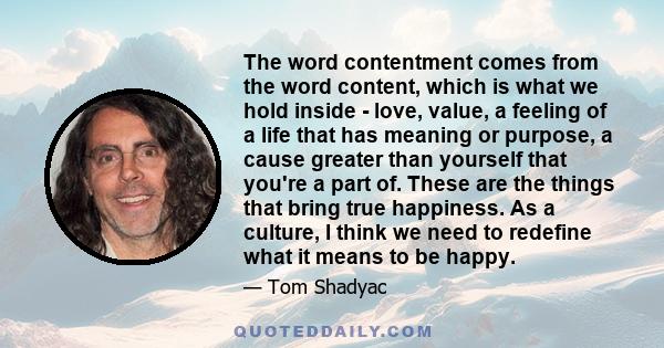 The word contentment comes from the word content, which is what we hold inside - love, value, a feeling of a life that has meaning or purpose, a cause greater than yourself that you're a part of. These are the things