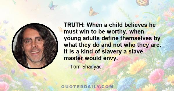 TRUTH: When a child believes he must win to be worthy, when young adults define themselves by what they do and not who they are, it is a kind of slavery a slave master would envy.