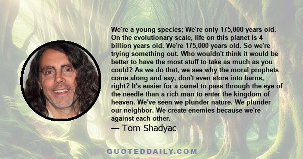 We're a young species; We're only 175,000 years old. On the evolutionary scale, life on this planet is 4 billion years old. We're 175,000 years old. So we're trying something out. Who wouldn't think it would be better