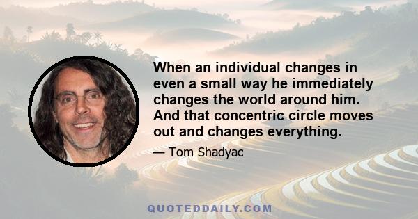 When an individual changes in even a small way he immediately changes the world around him. And that concentric circle moves out and changes everything.