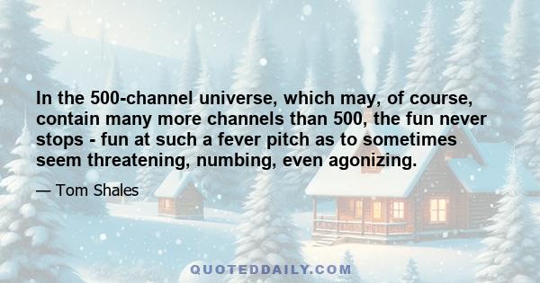 In the 500-channel universe, which may, of course, contain many more channels than 500, the fun never stops - fun at such a fever pitch as to sometimes seem threatening, numbing, even agonizing.