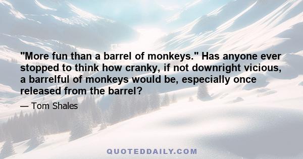 More fun than a barrel of monkeys. Has anyone ever stopped to think how cranky, if not downright vicious, a barrelful of monkeys would be, especially once released from the barrel?