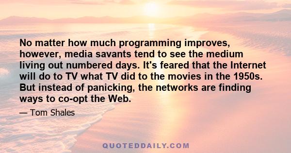 No matter how much programming improves, however, media savants tend to see the medium living out numbered days. It's feared that the Internet will do to TV what TV did to the movies in the 1950s. But instead of