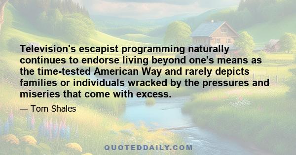 Television's escapist programming naturally continues to endorse living beyond one's means as the time-tested American Way and rarely depicts families or individuals wracked by the pressures and miseries that come with