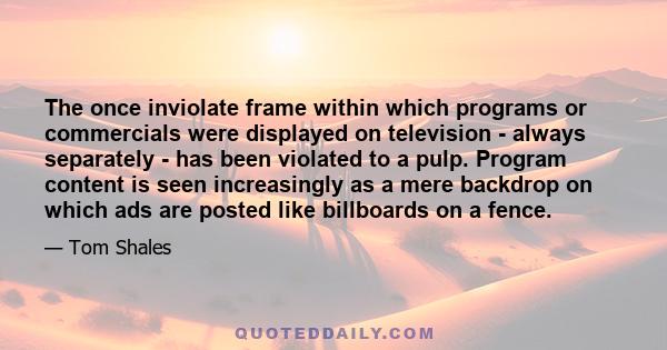 The once inviolate frame within which programs or commercials were displayed on television - always separately - has been violated to a pulp. Program content is seen increasingly as a mere backdrop on which ads are