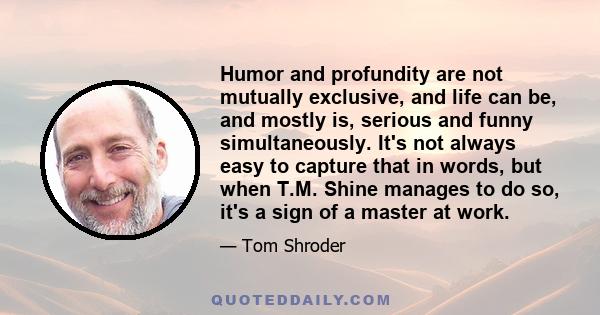 Humor and profundity are not mutually exclusive, and life can be, and mostly is, serious and funny simultaneously. It's not always easy to capture that in words, but when T.M. Shine manages to do so, it's a sign of a