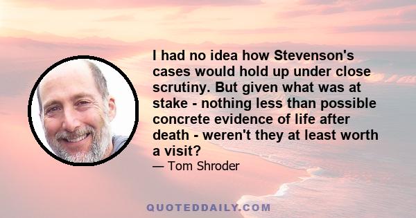 I had no idea how Stevenson's cases would hold up under close scrutiny. But given what was at stake - nothing less than possible concrete evidence of life after death - weren't they at least worth a visit?