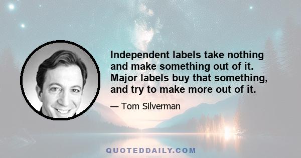 Independent labels take nothing and make something out of it. Major labels buy that something, and try to make more out of it.