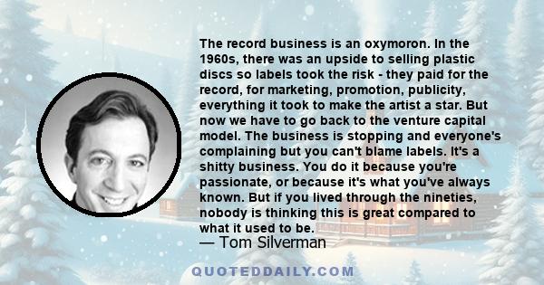 The record business is an oxymoron. In the 1960s, there was an upside to selling plastic discs so labels took the risk - they paid for the record, for marketing, promotion, publicity, everything it took to make the