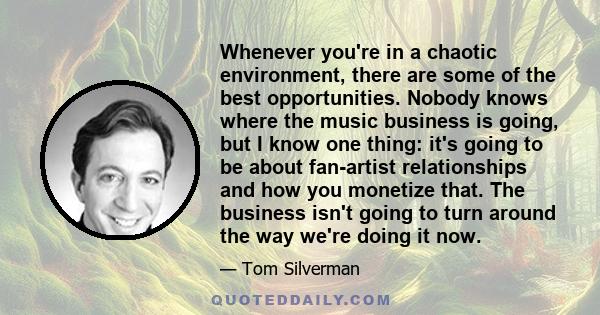 Whenever you're in a chaotic environment, there are some of the best opportunities. Nobody knows where the music business is going, but I know one thing: it's going to be about fan-artist relationships and how you