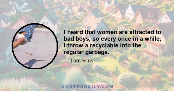 I heard that women are attracted to bad boys, so every once in a while, I throw a recyclable into the regular garbage.