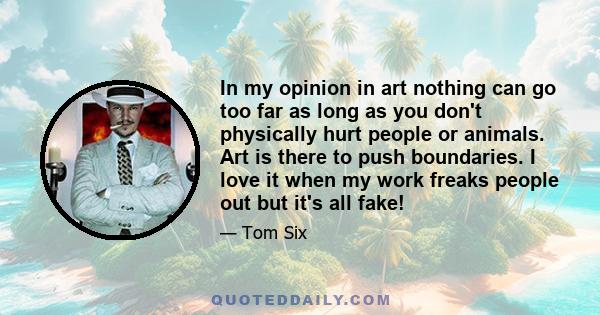 In my opinion in art nothing can go too far as long as you don't physically hurt people or animals. Art is there to push boundaries. I love it when my work freaks people out but it's all fake!