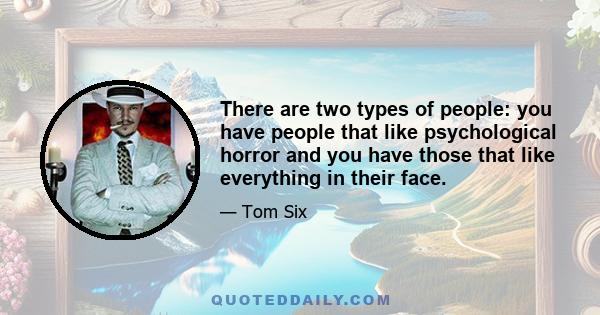 There are two types of people: you have people that like psychological horror and you have those that like everything in their face.