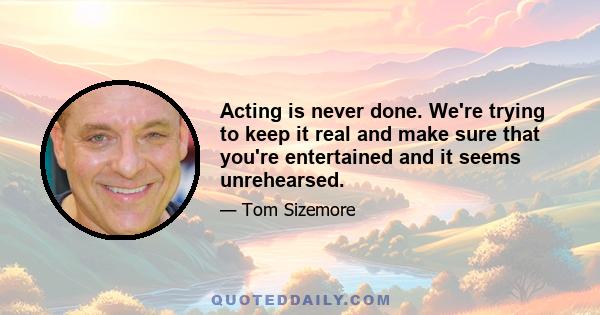 Acting is never done. We're trying to keep it real and make sure that you're entertained and it seems unrehearsed.