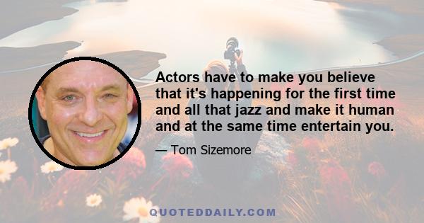 Actors have to make you believe that it's happening for the first time and all that jazz and make it human and at the same time entertain you.