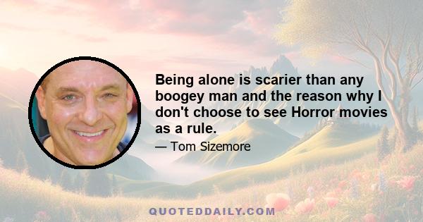 Being alone is scarier than any boogey man and the reason why I don't choose to see Horror movies as a rule.