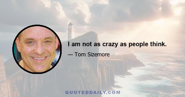 I am not as crazy as people think.