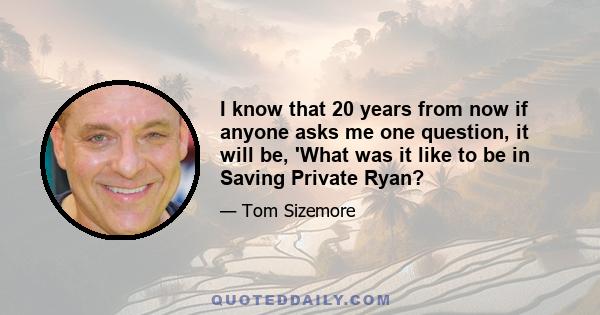 I know that 20 years from now if anyone asks me one question, it will be, 'What was it like to be in Saving Private Ryan?