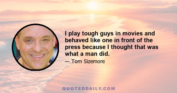 I play tough guys in movies and behaved like one in front of the press because I thought that was what a man did.