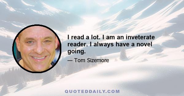 I read a lot. I am an inveterate reader. I always have a novel going.