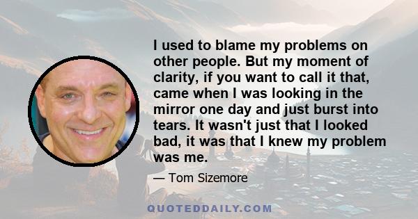 I used to blame my problems on other people. But my moment of clarity, if you want to call it that, came when I was looking in the mirror one day and just burst into tears. It wasn't just that I looked bad, it was that