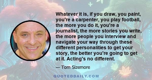 Whatever it is, if you draw, you paint, you're a carpenter, you play football, the more you do it, you're a journalist, the more stories you write, the more people you interview and navigate your way through these