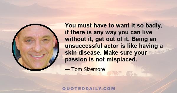 You must have to want it so badly, if there is any way you can live without it, get out of it. Being an unsuccessful actor is like having a skin disease. Make sure your passion is not misplaced.