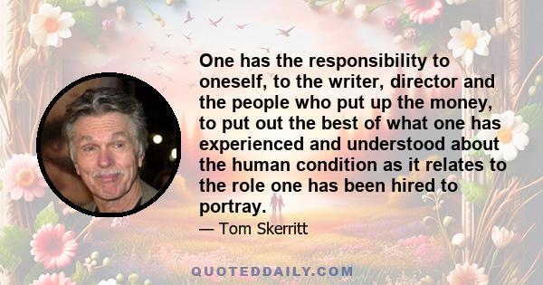 One has the responsibility to oneself, to the writer, director and the people who put up the money, to put out the best of what one has experienced and understood about the human condition as it relates to the role one