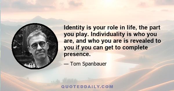 Identity is your role in life, the part you play. Individuality is who you are, and who you are is revealed to you if you can get to complete presence.